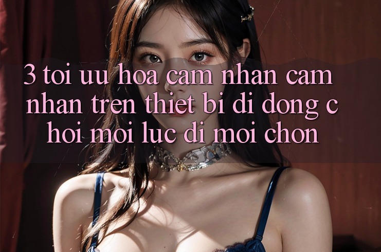 3. Tối Ưu Hóa Cảm nhận cảm nhận Trên Thiết Bị Di Động: Chơi Mọi Lúc, Đi Mọi chốn 3. Tối Ưu Hóa Cảm nhận cảm nhận Trên Thiết Bị Di Động: Chơi Mọi Lúc, Đi Mọi chốn