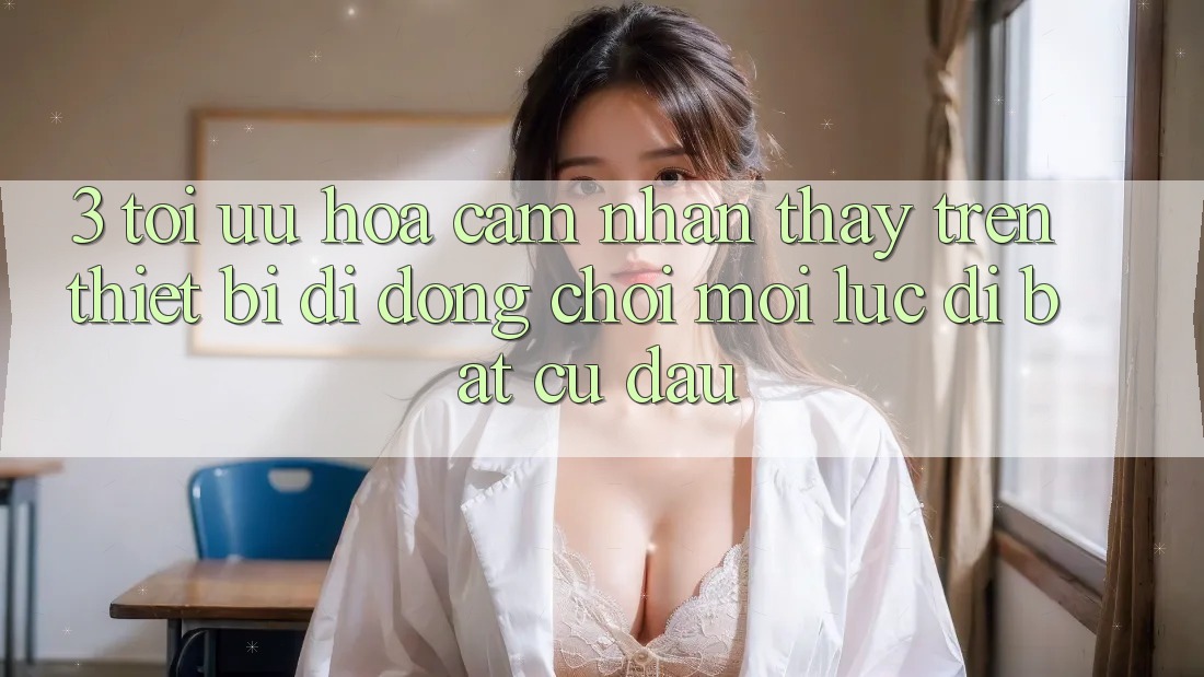 3. Tối Ưu Hóa Cảm nhận thấy Trên Thiết Bị Di Động: Chơi Mọi Lúc, Đi Bất Cứ Đâu