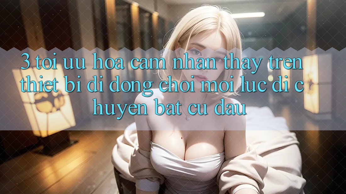 3. Tối Ưu Hóa Cảm nhận thấy Trên Thiết Bị Di Động: Chơi Mọi Lúc, Di chuyển Bất Cứ Đâu
