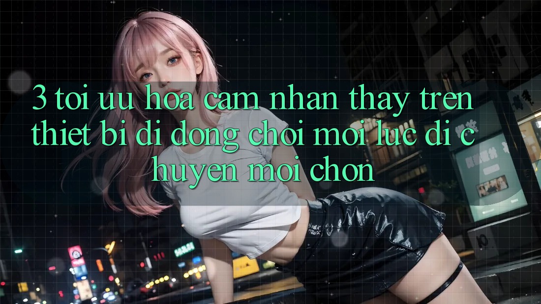 3. Tối Ưu Hóa Cảm nhận thấy Trên Thiết Bị Di Động: Chơi Mọi Lúc, Di chuyển Mọi chốn 3. Tối Ưu Hóa Cảm nhận thấy Trên Thiết Bị Di Động: Chơi Mọi Lúc, Di chuyển Mọi chốn