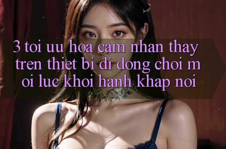 3. Tối Ưu Hóa Cảm nhận thấy Trên Thiết Bị Di Động: Chơi Mọi Lúc, Khởi hành Khắp nơi
