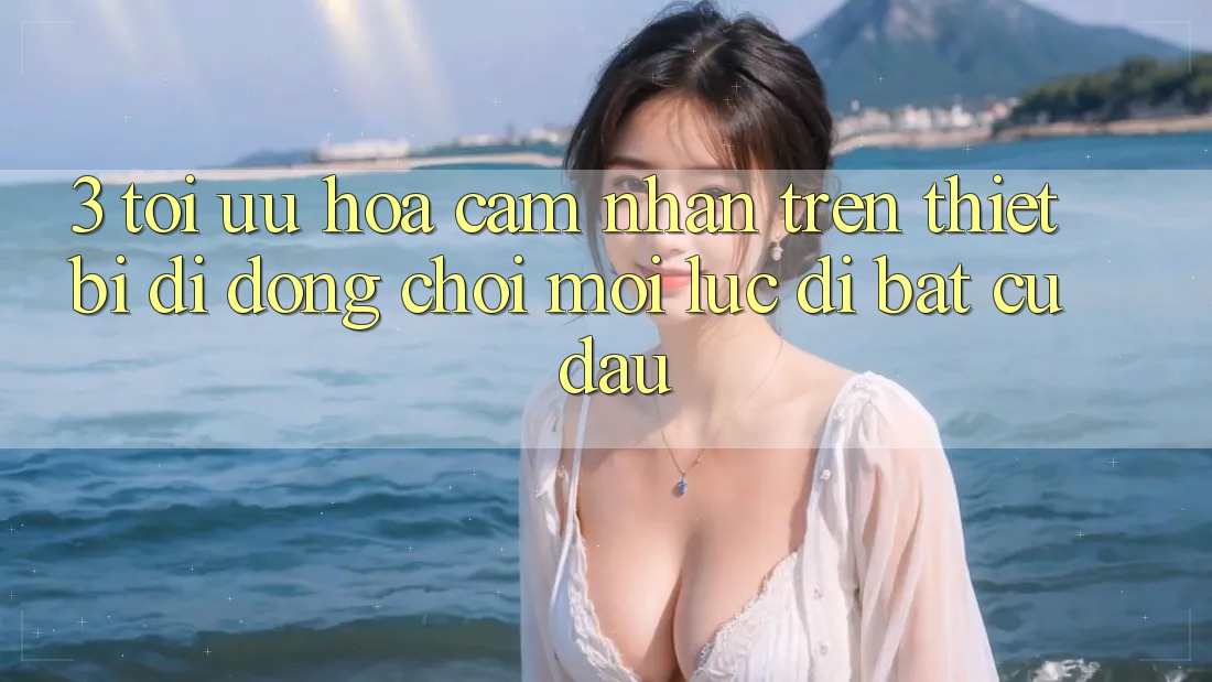 3. Tối Ưu Hóa Cảm nhận Trên Thiết Bị Di Động: Chơi Mọi Lúc, Đi Bất cứ đâu 3. Tối Ưu Hóa Cảm nhận Trên Thiết Bị Di Động: Chơi Mọi Lúc, Đi Bất cứ đâu