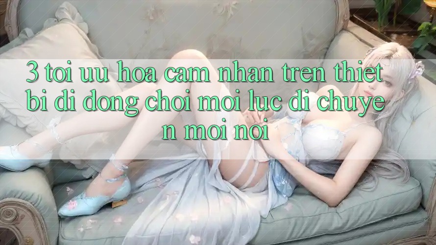3. Tối Ưu Hóa Cảm nhận Trên Thiết Bị Di Động: Chơi Mọi Lúc, Di chuyển Mọi nơi 3. Tối Ưu Hóa Cảm nhận Trên Thiết Bị Di Động: Chơi Mọi Lúc, Di chuyển Mọi nơi