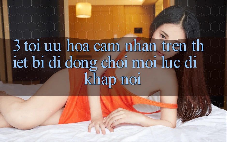 3. Tối Ưu Hóa Cảm nhận Trên Thiết Bị Di Động: Chơi Mọi Lúc, Đi Khắp nơi 3. Tối Ưu Hóa Cảm nhận Trên Thiết Bị Di Động: Chơi Mọi Lúc, Đi Khắp nơi