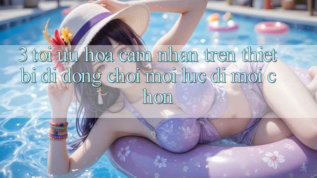 3. Tối Ưu Hóa Cảm nhận Trên Thiết Bị Di Động: Chơi Mọi Lúc, Đi Mọi chốn 3. Tối Ưu Hóa Cảm nhận Trên Thiết Bị Di Động: Chơi Mọi Lúc, Đi Mọi chốn