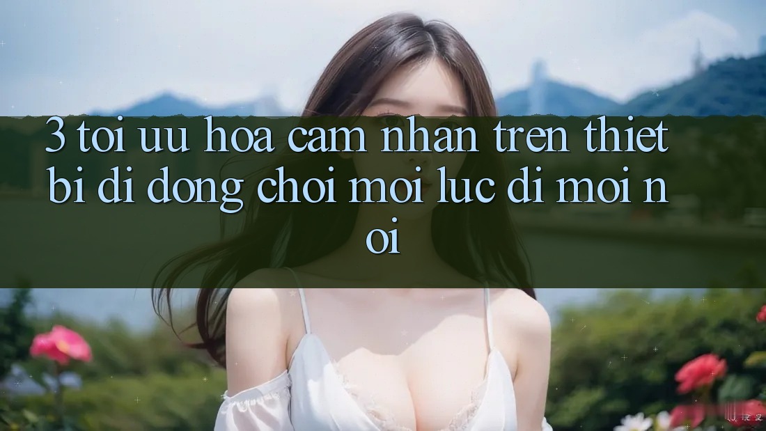 3. Tối Ưu Hóa Cảm nhận Trên Thiết Bị Di Động: Chơi Mọi Lúc, Đi Mọi nơi 3. Tối Ưu Hóa Cảm nhận Trên Thiết Bị Di Động: Chơi Mọi Lúc, Đi Mọi nơi