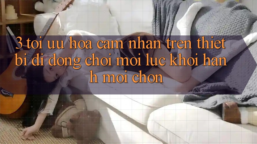 3. Tối Ưu Hóa Cảm nhận Trên Thiết Bị Di Động: Chơi Mọi Lúc, Khởi hành Mọi chốn 3. Tối Ưu Hóa Cảm nhận Trên Thiết Bị Di Động: Chơi Mọi Lúc, Khởi hành Mọi chốn