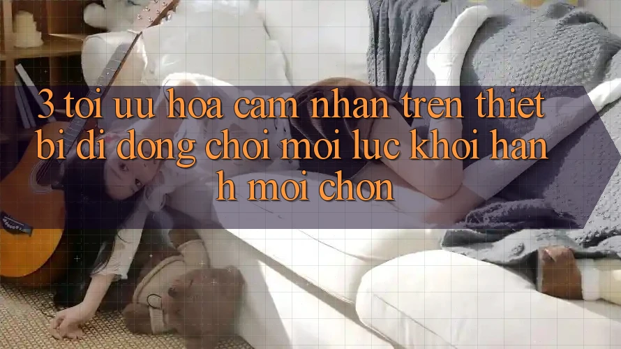 3. Tối Ưu Hóa Cảm nhận Trên Thiết Bị Di Động: Chơi Mọi Lúc, Khởi hành Mọi chốn