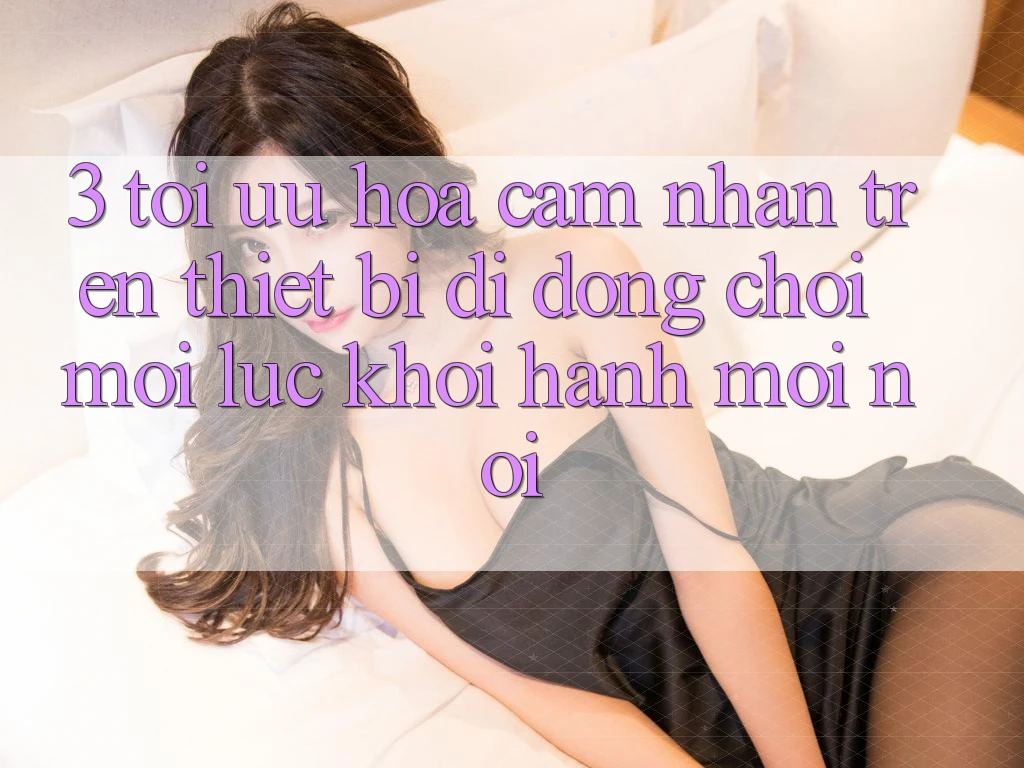 3. Tối Ưu Hóa Cảm nhận Trên Thiết Bị Di Động: Chơi Mọi Lúc, Khởi hành Mọi nơi 3. Tối Ưu Hóa Cảm nhận Trên Thiết Bị Di Động: Chơi Mọi Lúc, Khởi hành Mọi nơi