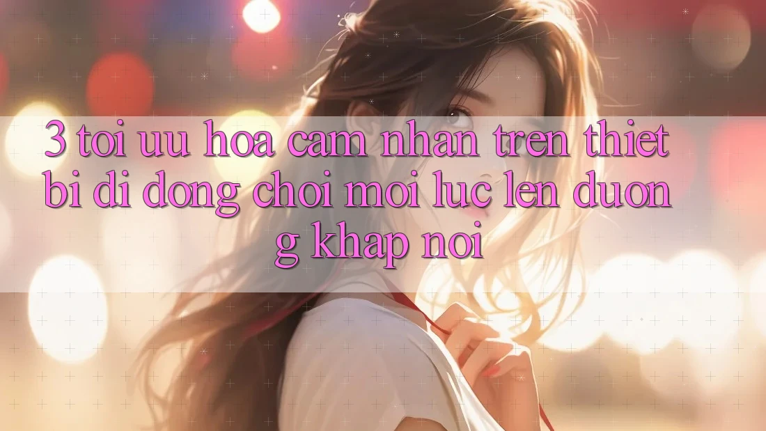 3. Tối Ưu Hóa Cảm nhận Trên Thiết Bị Di Động: Chơi Mọi Lúc, Lên đường Khắp nơi 3. Tối Ưu Hóa Cảm nhận Trên Thiết Bị Di Động: Chơi Mọi Lúc, Lên đường Khắp nơi