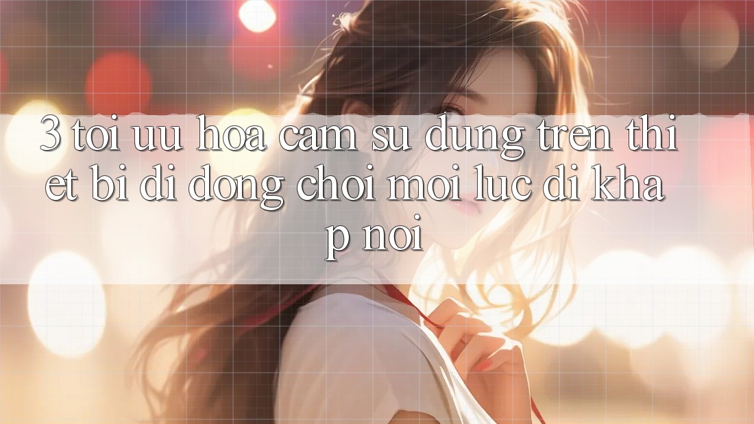 3. Tối Ưu Hóa Cảm sử dụng Trên Thiết Bị Di Động: Chơi Mọi Lúc, Đi Khắp nơi 3. Tối Ưu Hóa Cảm sử dụng Trên Thiết Bị Di Động: Chơi Mọi Lúc, Đi Khắp nơi