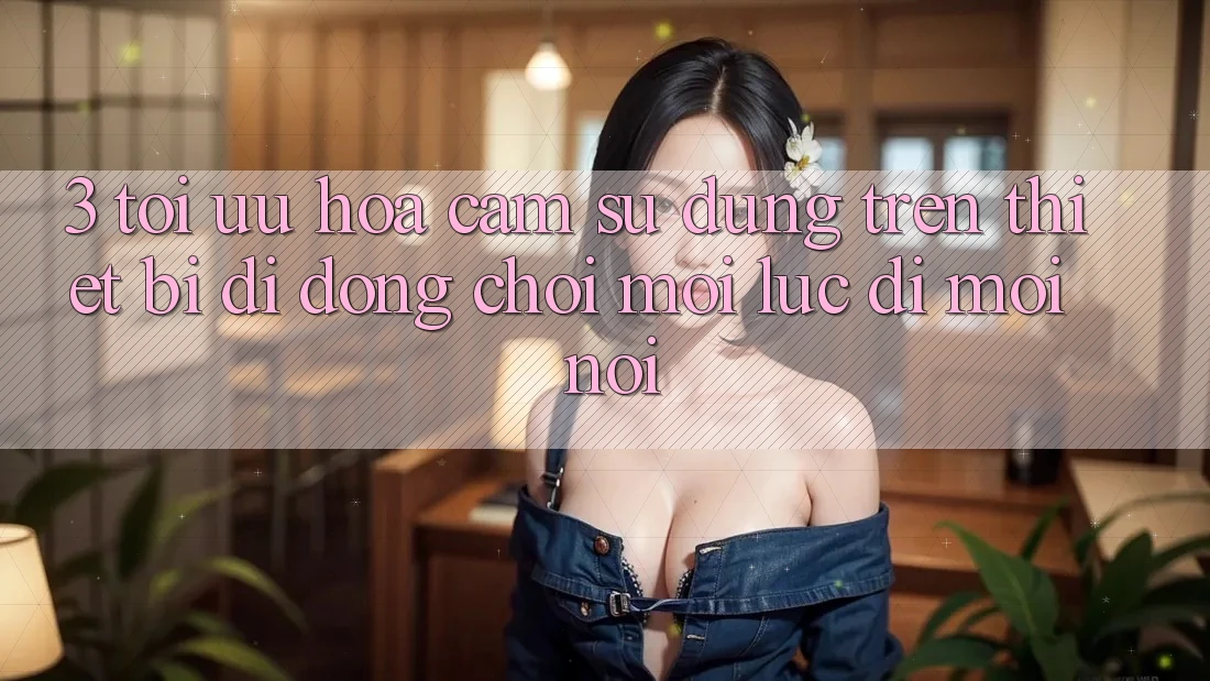 3. Tối Ưu Hóa Cảm sử dụng Trên Thiết Bị Di Động: Chơi Mọi Lúc, Đi Mọi nơi 3. Tối Ưu Hóa Cảm sử dụng Trên Thiết Bị Di Động: Chơi Mọi Lúc, Đi Mọi nơi