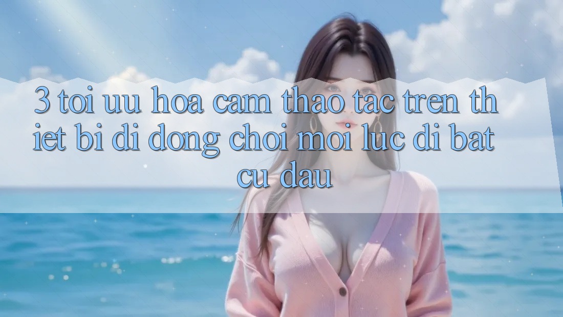 3. Tối Ưu Hóa Cảm thao tác Trên Thiết Bị Di Động: Chơi Mọi Lúc, Đi Bất cứ đâu 3. Tối Ưu Hóa Cảm thao tác Trên Thiết Bị Di Động: Chơi Mọi Lúc, Đi Bất cứ đâu