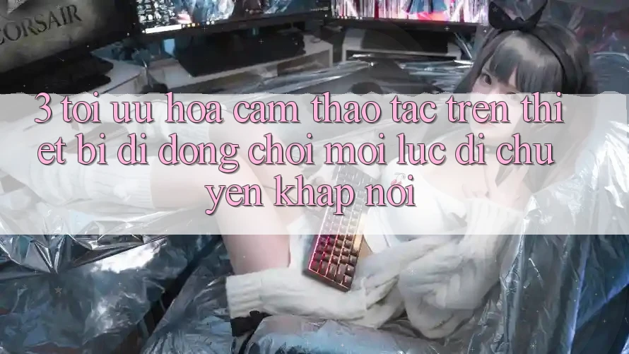 3. Tối Ưu Hóa Cảm thao tác Trên Thiết Bị Di Động: Chơi Mọi Lúc, Di chuyển Khắp nơi