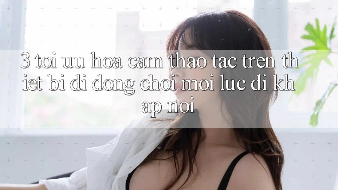 3. Tối Ưu Hóa Cảm thao tác Trên Thiết Bị Di Động: Chơi Mọi Lúc, Đi Khắp nơi