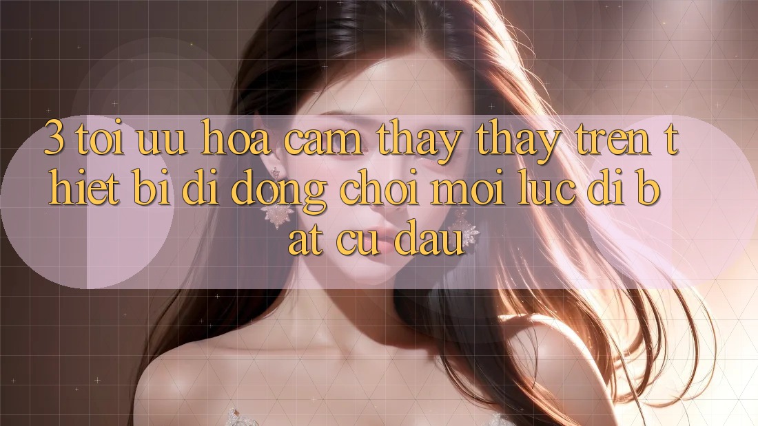 3. Tối Ưu Hóa Cảm thấy thấy Trên Thiết Bị Di Động: Chơi Mọi Lúc, Đi Bất Cứ Đâu