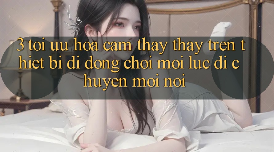 3. Tối Ưu Hóa Cảm thấy thấy Trên Thiết Bị Di Động: Chơi Mọi Lúc, Di chuyển Mọi nơi