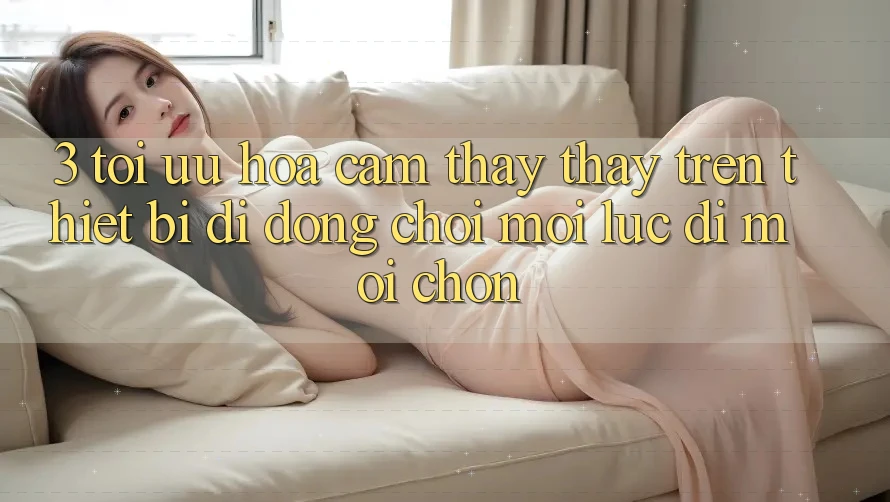 3. Tối Ưu Hóa Cảm thấy thấy Trên Thiết Bị Di Động: Chơi Mọi Lúc, Đi Mọi chốn