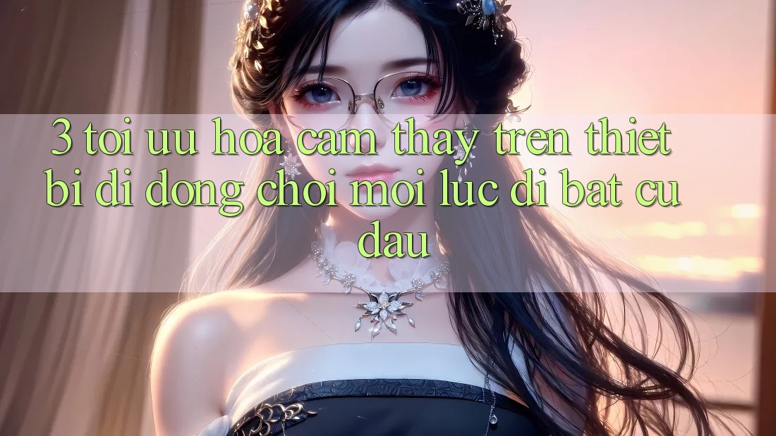 3. Tối Ưu Hóa Cảm thấy Trên Thiết Bị Di Động: Chơi Mọi Lúc, Đi Bất cứ đâu 3. Tối Ưu Hóa Cảm thấy Trên Thiết Bị Di Động: Chơi Mọi Lúc, Đi Bất cứ đâu