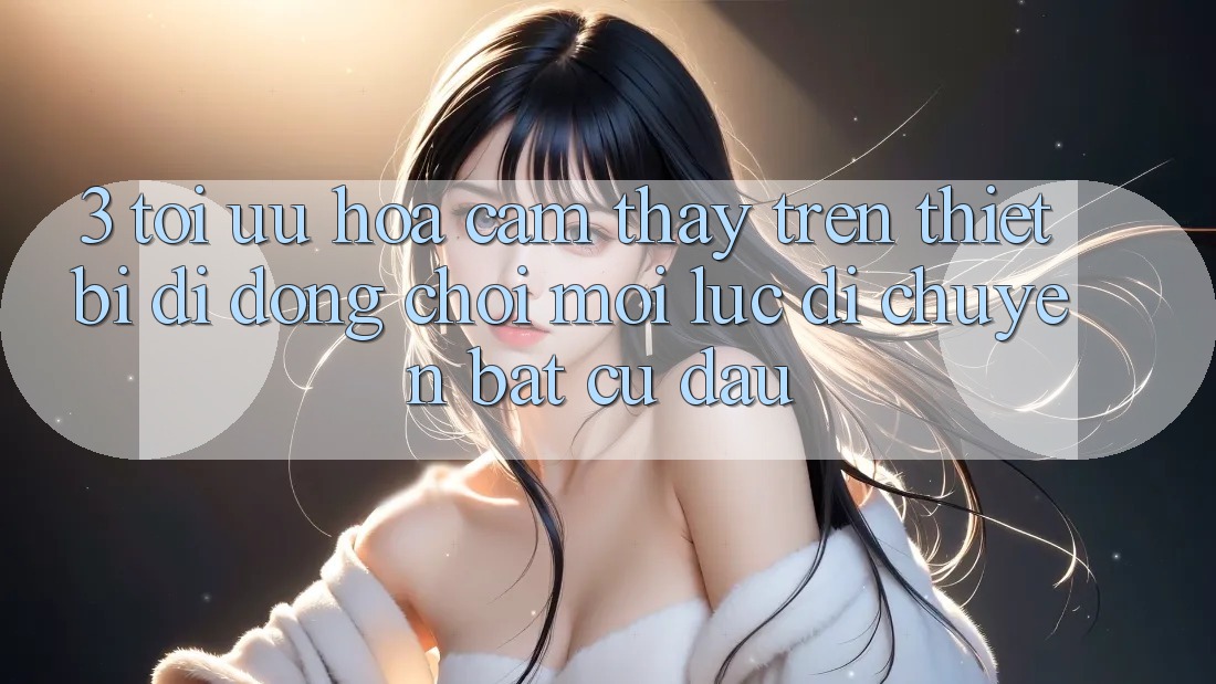 3. Tối Ưu Hóa Cảm thấy Trên Thiết Bị Di Động: Chơi Mọi Lúc, Di chuyển Bất Cứ Đâu 3. Tối Ưu Hóa Cảm thấy Trên Thiết Bị Di Động: Chơi Mọi Lúc, Di chuyển Bất Cứ Đâu