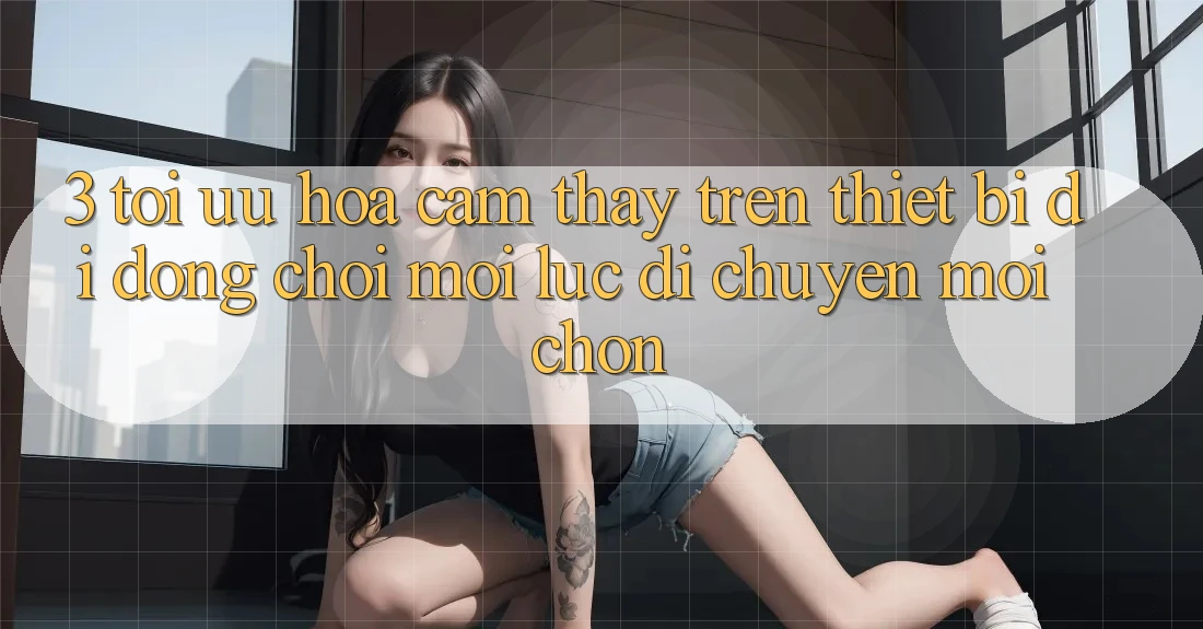 3. Tối Ưu Hóa Cảm thấy Trên Thiết Bị Di Động: Chơi Mọi Lúc, Di chuyển Mọi chốn 3. Tối Ưu Hóa Cảm thấy Trên Thiết Bị Di Động: Chơi Mọi Lúc, Di chuyển Mọi chốn