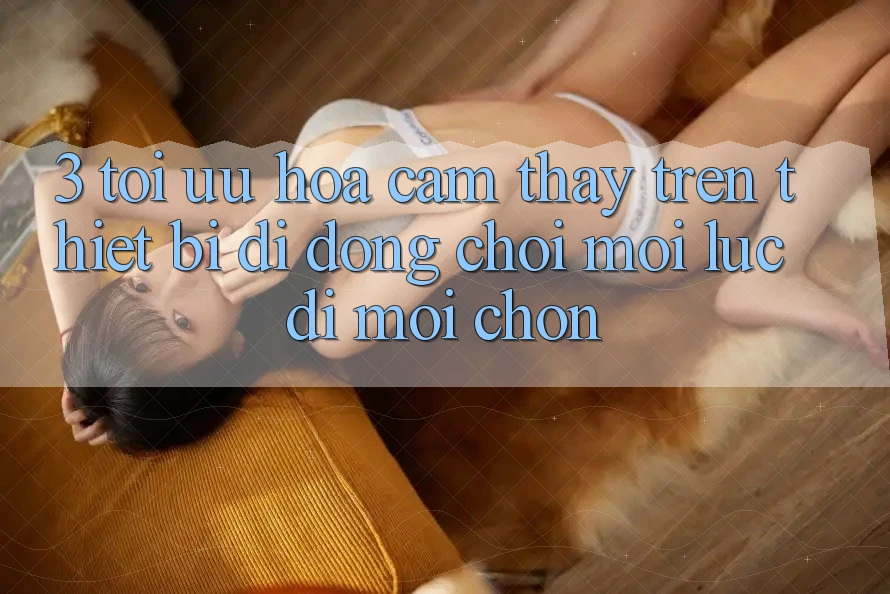 3. Tối Ưu Hóa Cảm thấy Trên Thiết Bị Di Động: Chơi Mọi Lúc, Đi Mọi chốn