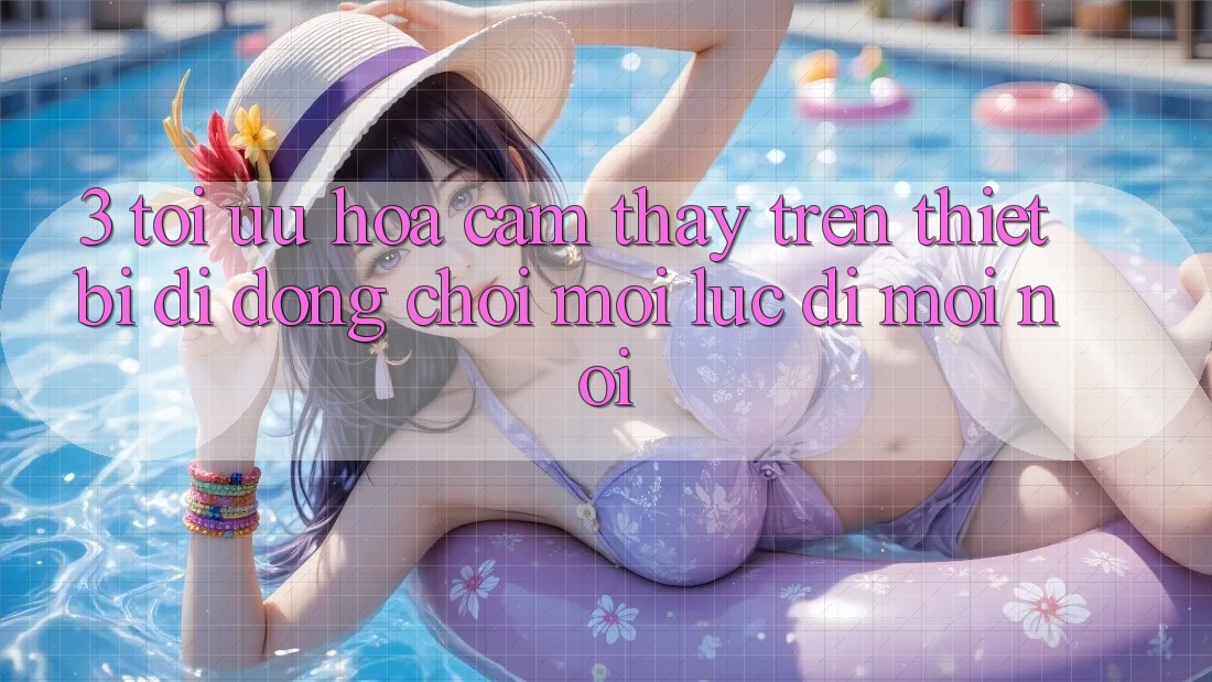 3. Tối Ưu Hóa Cảm thấy Trên Thiết Bị Di Động: Chơi Mọi Lúc, Đi Mọi nơi
