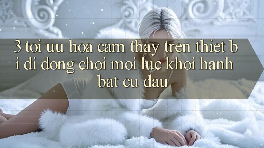 3. Tối Ưu Hóa Cảm thấy Trên Thiết Bị Di Động: Chơi Mọi Lúc, Khởi hành Bất cứ đâu