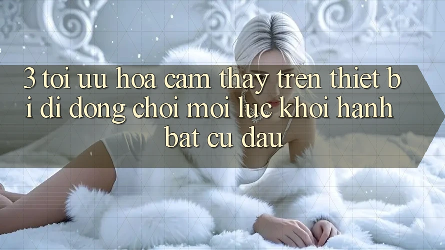 3. Tối Ưu Hóa Cảm thấy Trên Thiết Bị Di Động: Chơi Mọi Lúc, Khởi hành Bất cứ đâu