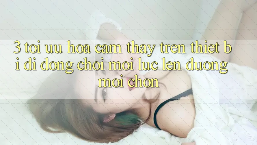 3. Tối Ưu Hóa Cảm thấy Trên Thiết Bị Di Động: Chơi Mọi Lúc, Lên đường Mọi chốn 3. Tối Ưu Hóa Cảm thấy Trên Thiết Bị Di Động: Chơi Mọi Lúc, Lên đường Mọi chốn