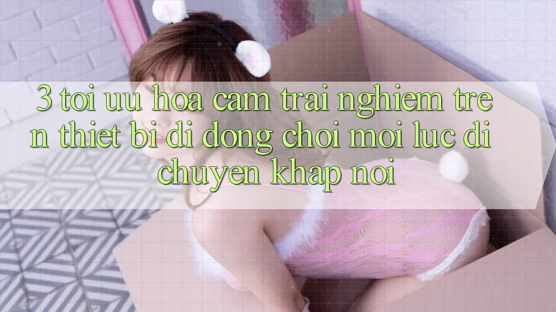 3. Tối Ưu Hóa Cảm trải nghiệm Trên Thiết Bị Di Động: Chơi Mọi Lúc, Di chuyển Khắp nơi