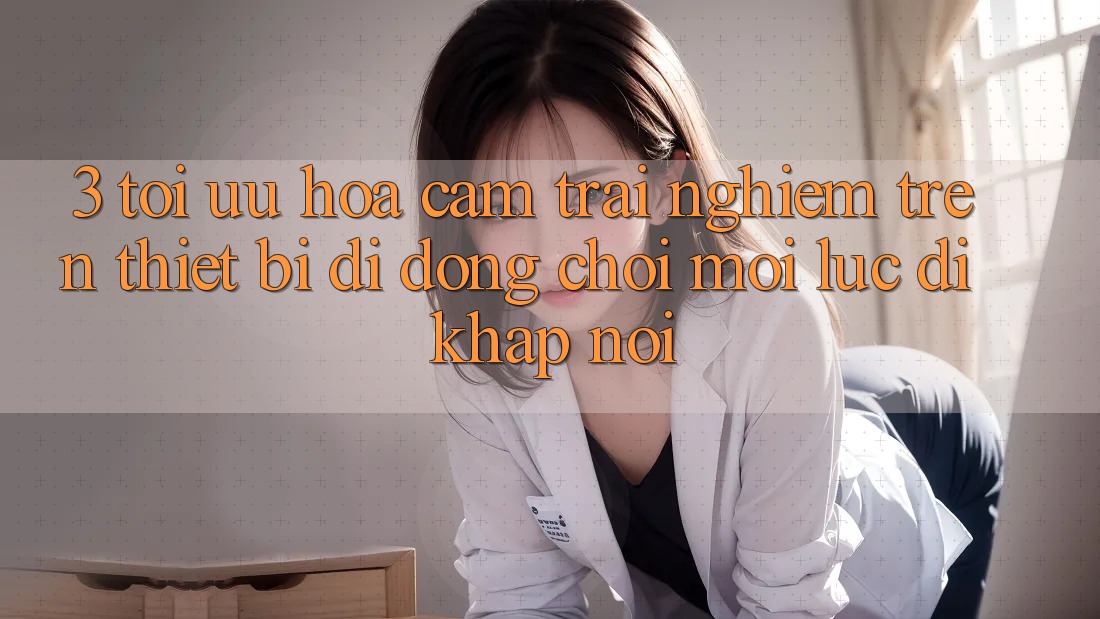 3. Tối Ưu Hóa Cảm trải nghiệm Trên Thiết Bị Di Động: Chơi Mọi Lúc, Đi Khắp nơi 3. Tối Ưu Hóa Cảm trải nghiệm Trên Thiết Bị Di Động: Chơi Mọi Lúc, Đi Khắp nơi