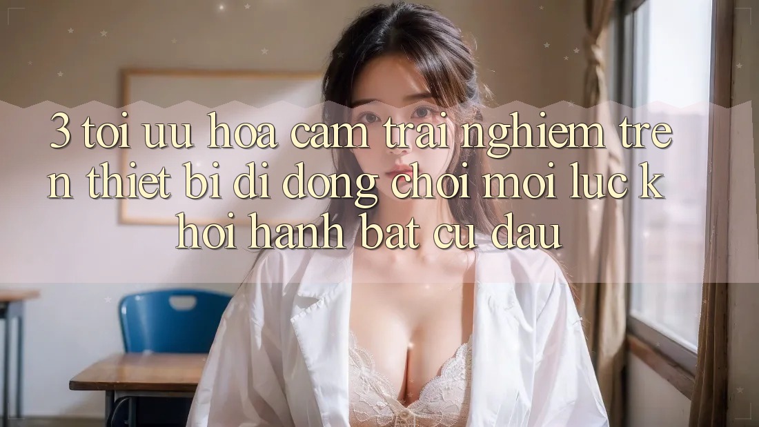 3. Tối Ưu Hóa Cảm trải nghiệm Trên Thiết Bị Di Động: Chơi Mọi Lúc, Khởi hành Bất Cứ Đâu