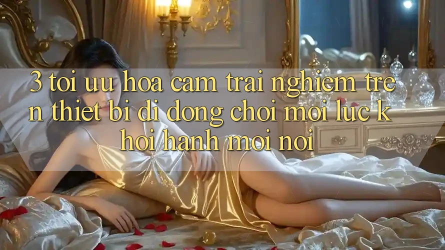 3. Tối Ưu Hóa Cảm trải nghiệm Trên Thiết Bị Di Động: Chơi Mọi Lúc, Khởi hành Mọi nơi 3. Tối Ưu Hóa Cảm trải nghiệm Trên Thiết Bị Di Động: Chơi Mọi Lúc, Khởi hành Mọi nơi