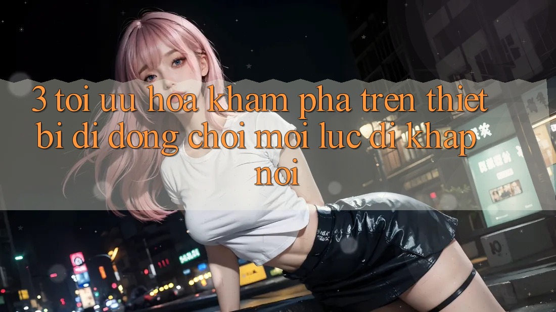 3. Tối Ưu Hóa Khám phá Trên Thiết Bị Di Động: Chơi Mọi Lúc, Đi Khắp nơi