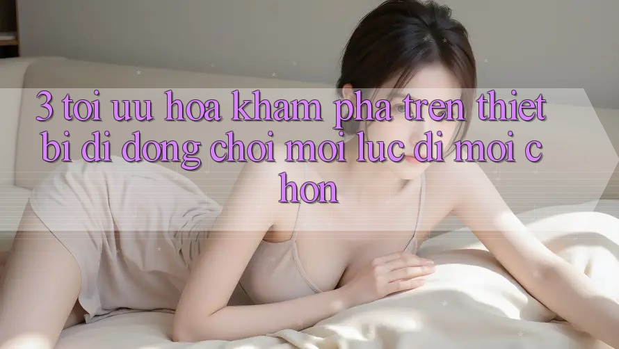 3. Tối Ưu Hóa Khám phá Trên Thiết Bị Di Động: Chơi Mọi Lúc, Đi Mọi chốn