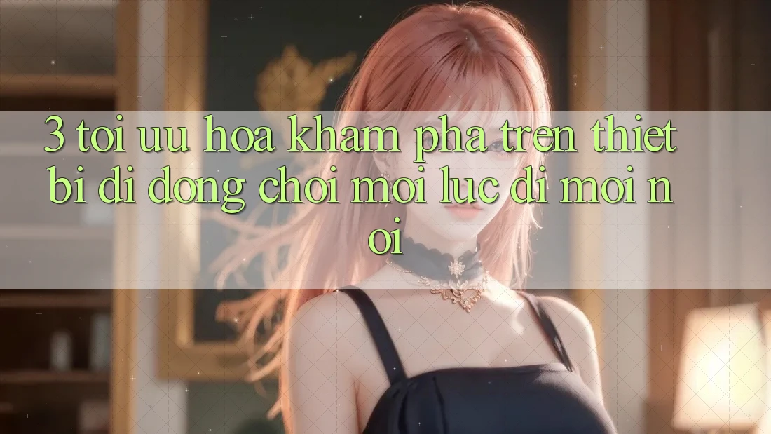 3. Tối Ưu Hóa Khám phá Trên Thiết Bị Di Động: Chơi Mọi Lúc, Đi Mọi nơi