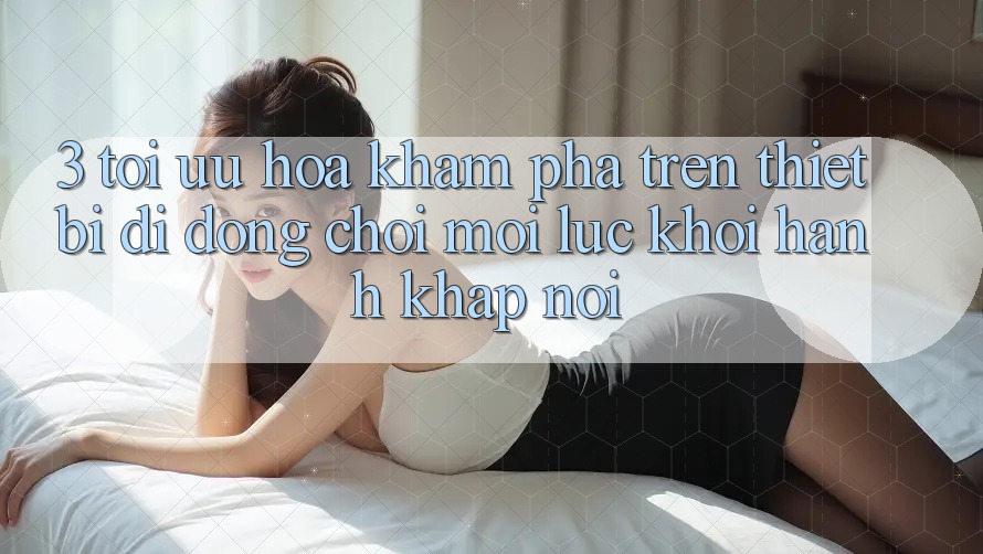 3. Tối Ưu Hóa Khám phá Trên Thiết Bị Di Động: Chơi Mọi Lúc, Khởi hành Khắp nơi