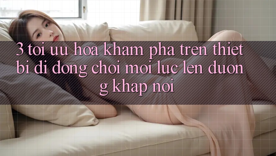 3. Tối Ưu Hóa Khám phá Trên Thiết Bị Di Động: Chơi Mọi Lúc, Lên đường Khắp nơi 3. Tối Ưu Hóa Khám phá Trên Thiết Bị Di Động: Chơi Mọi Lúc, Lên đường Khắp nơi
