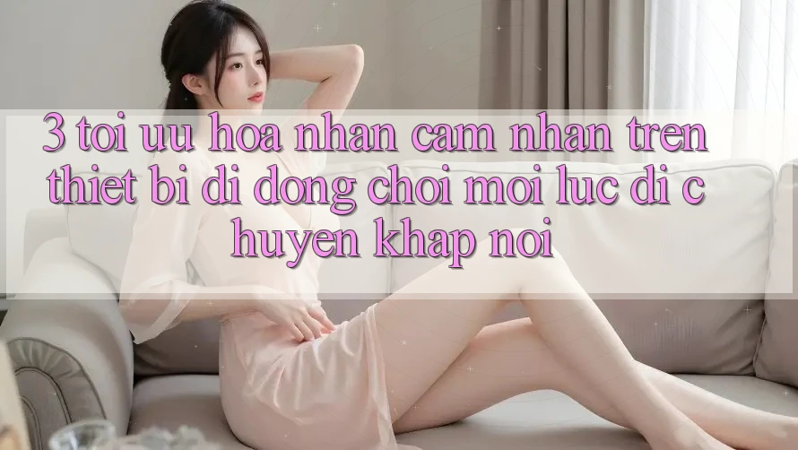 3. Tối Ưu Hóa Nhận cảm nhận Trên Thiết Bị Di Động: Chơi Mọi Lúc, Di chuyển Khắp nơi