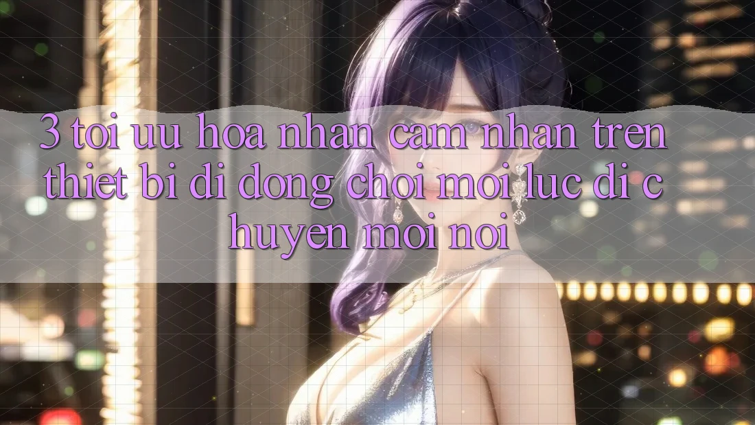 3. Tối Ưu Hóa Nhận cảm nhận Trên Thiết Bị Di Động: Chơi Mọi Lúc, Di chuyển Mọi nơi
