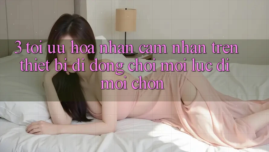 3. Tối Ưu Hóa Nhận cảm nhận Trên Thiết Bị Di Động: Chơi Mọi Lúc, Đi Mọi chốn