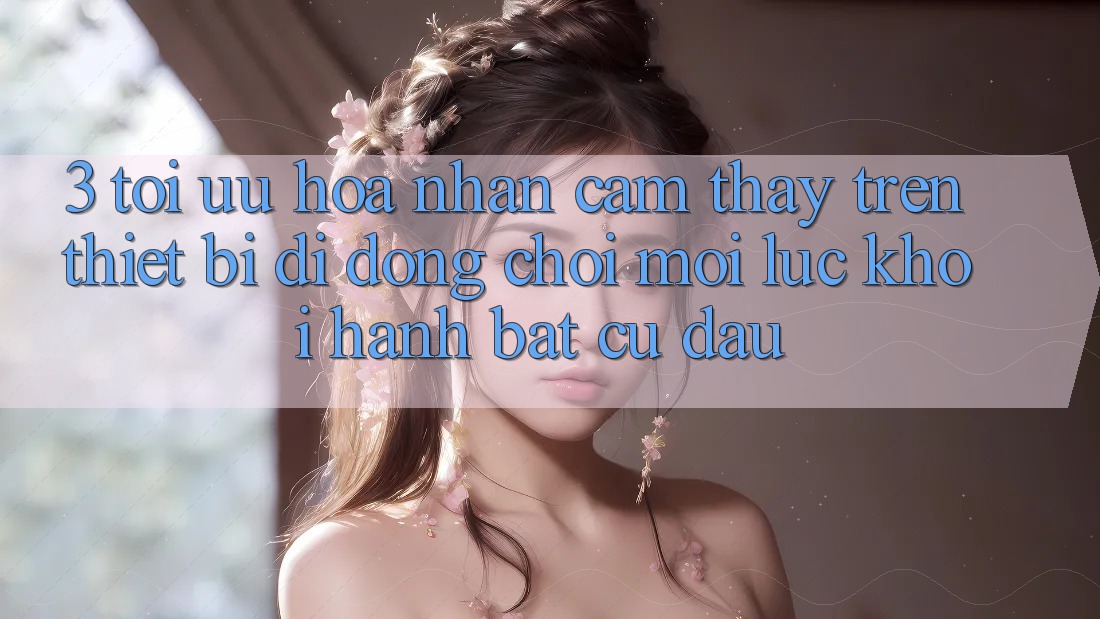 3. Tối Ưu Hóa Nhận cảm thấy Trên Thiết Bị Di Động: Chơi Mọi Lúc, Khởi hành Bất Cứ Đâu