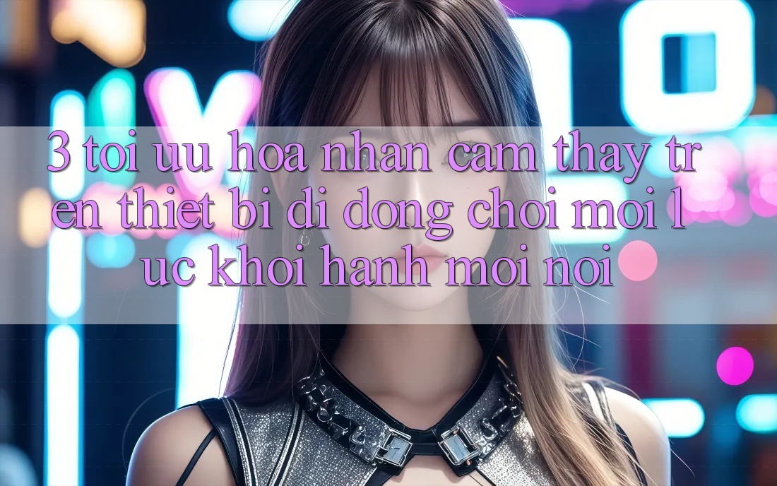 3. Tối Ưu Hóa Nhận cảm thấy Trên Thiết Bị Di Động: Chơi Mọi Lúc, Khởi hành Mọi nơi 3. Tối Ưu Hóa Nhận cảm thấy Trên Thiết Bị Di Động: Chơi Mọi Lúc, Khởi hành Mọi nơi