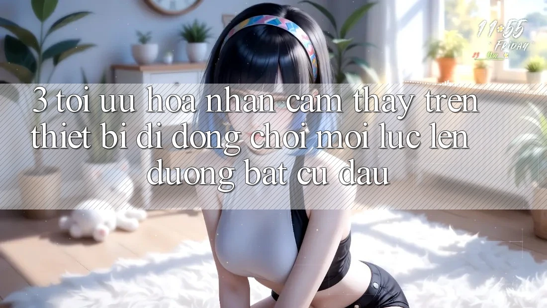 3. Tối Ưu Hóa Nhận cảm thấy Trên Thiết Bị Di Động: Chơi Mọi Lúc, Lên đường Bất cứ đâu