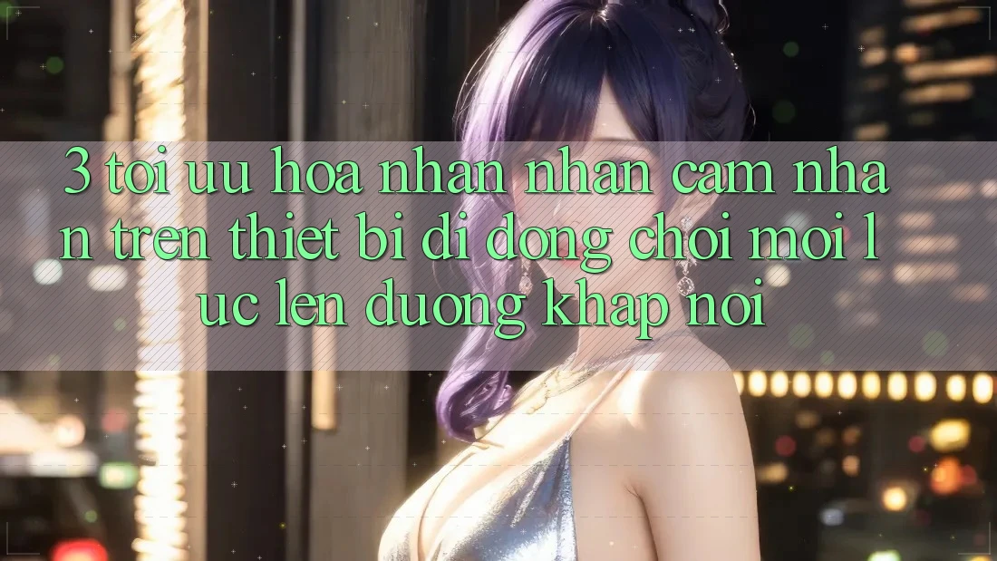 3. Tối Ưu Hóa Nhận nhận cảm nhận Trên Thiết Bị Di Động: Chơi Mọi Lúc, Lên đường Khắp nơi