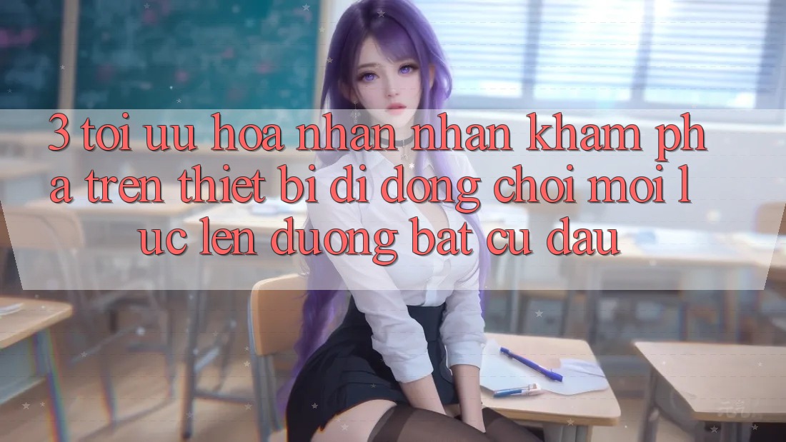 3. Tối Ưu Hóa Nhận nhận khám phá Trên Thiết Bị Di Động: Chơi Mọi Lúc, Lên đường Bất Cứ Đâu