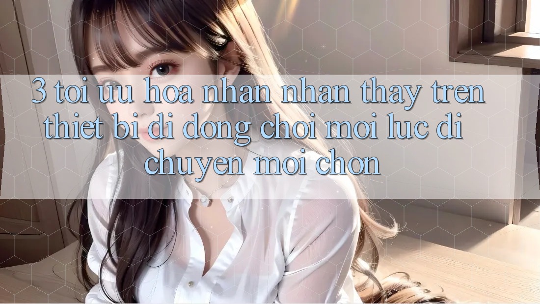 3. Tối Ưu Hóa Nhận nhận thấy Trên Thiết Bị Di Động: Chơi Mọi Lúc, Di chuyển Mọi chốn 3. Tối Ưu Hóa Nhận nhận thấy Trên Thiết Bị Di Động: Chơi Mọi Lúc, Di chuyển Mọi chốn