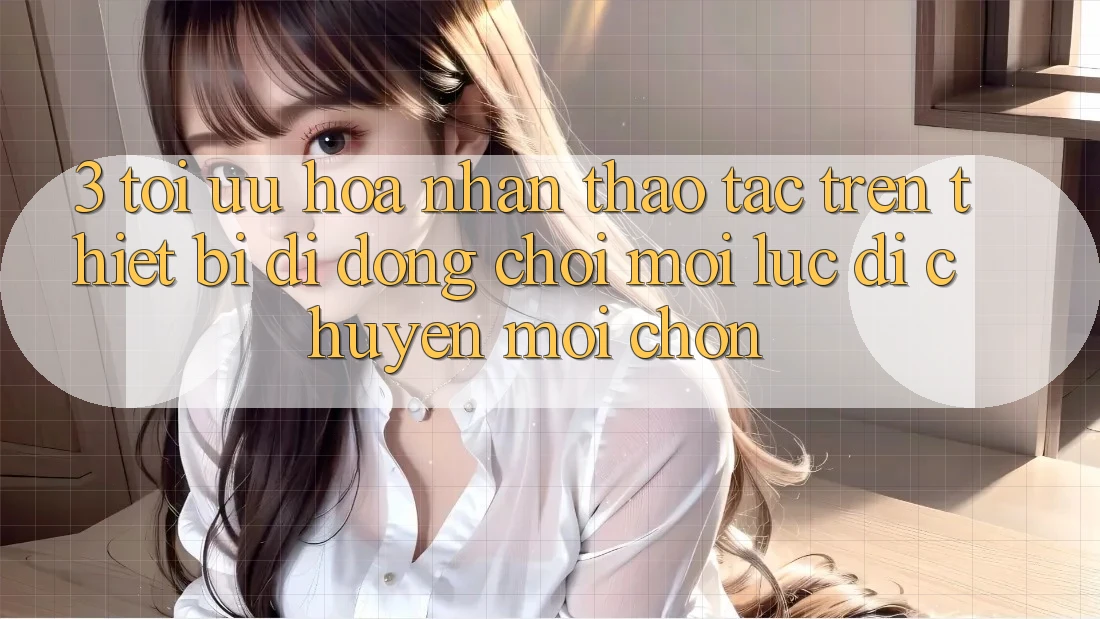 3. Tối Ưu Hóa Nhận thao tác Trên Thiết Bị Di Động: Chơi Mọi Lúc, Di chuyển Mọi chốn