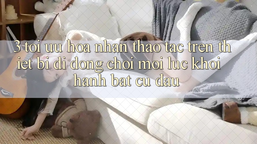 3. Tối Ưu Hóa Nhận thao tác Trên Thiết Bị Di Động: Chơi Mọi Lúc, Khởi hành Bất Cứ Đâu